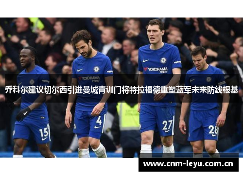 乔科尔建议切尔西引进曼城青训门将特拉福德重塑蓝军未来防线根基